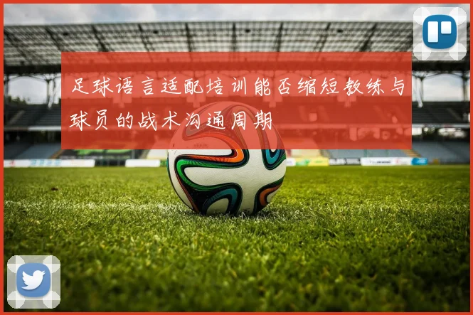 足球语言适配培训能否缩短教练与球员的战术沟通周期