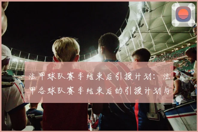 法甲球队赛季结束后引援计划：法甲各球队赛季结束后的引援计划与目标